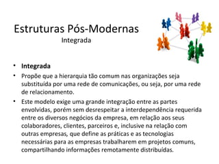 Estruturas Pós-Modernas
                Integrada


• Integrada
• Propõe que a hierarquia tão comum nas organizações seja
  substituída por uma rede de comunicações, ou seja, por uma rede
  de relacionamento.
• Este modelo exige uma grande integração entre as partes
  envolvidas, porém sem desrespeitar a interdependência requerida
  entre os diversos negócios da empresa, em relação aos seus
  colaboradores, clientes, parceiros e, inclusive na relação com
  outras empresas, que define as práticas e as tecnologias
  necessárias para as empresas trabalharem em projetos comuns,
  compartilhando informações remotamente distribuídas.
 