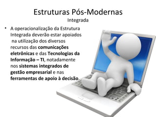 Estruturas Pós-Modernas
                           Integrada
• A operacionalização da Estrutura
  Integrada deverão estar apoiados
   na utilização dos diversos
  recursos das comunicações
  eletrônicas e das Tecnologias da
  Informação – TI, notadamente
  nos sistemas integrados de
  gestão empresarial e nas
  ferramentas de apoio à decisão.
 