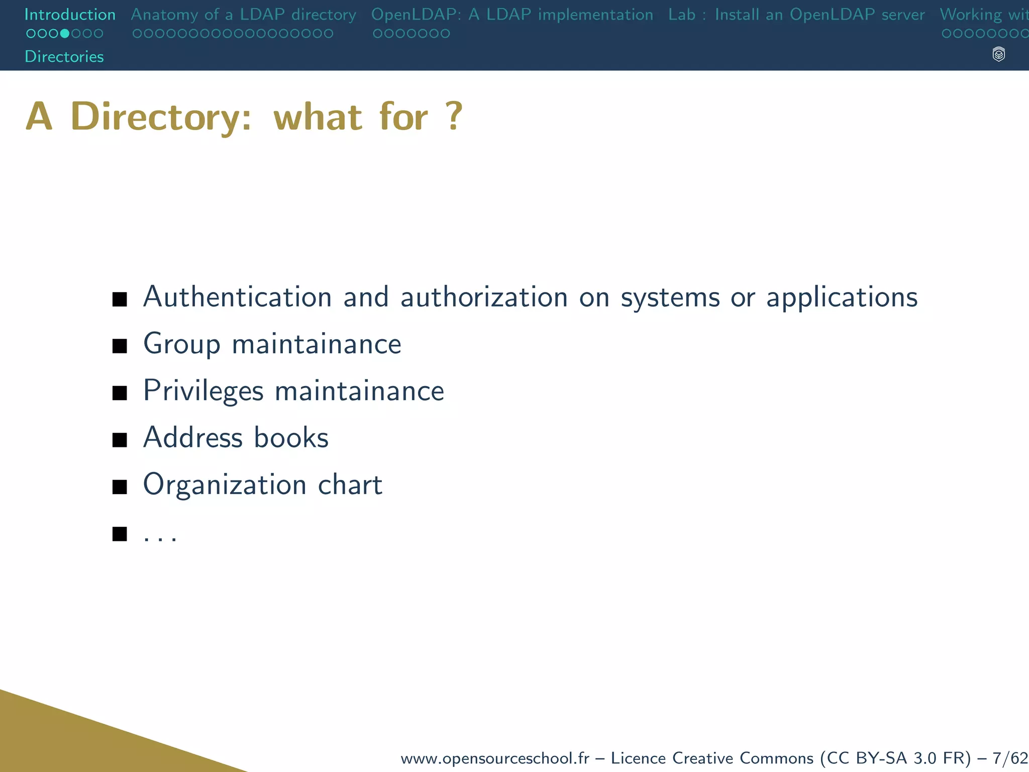Introduction Anatomy of a LDAP directory OpenLDAP: A LDAP implementation Lab : Install an OpenLDAP server Working wit
Directories
A Directory: what for ?
Authentication and authorization on systems or applications
Group maintainance
Privileges maintainance
Address books
Organization chart
. . .
www.opensourceschool.fr – Licence Creative Commons (CC BY-SA 3.0 FR) – 7/62
 