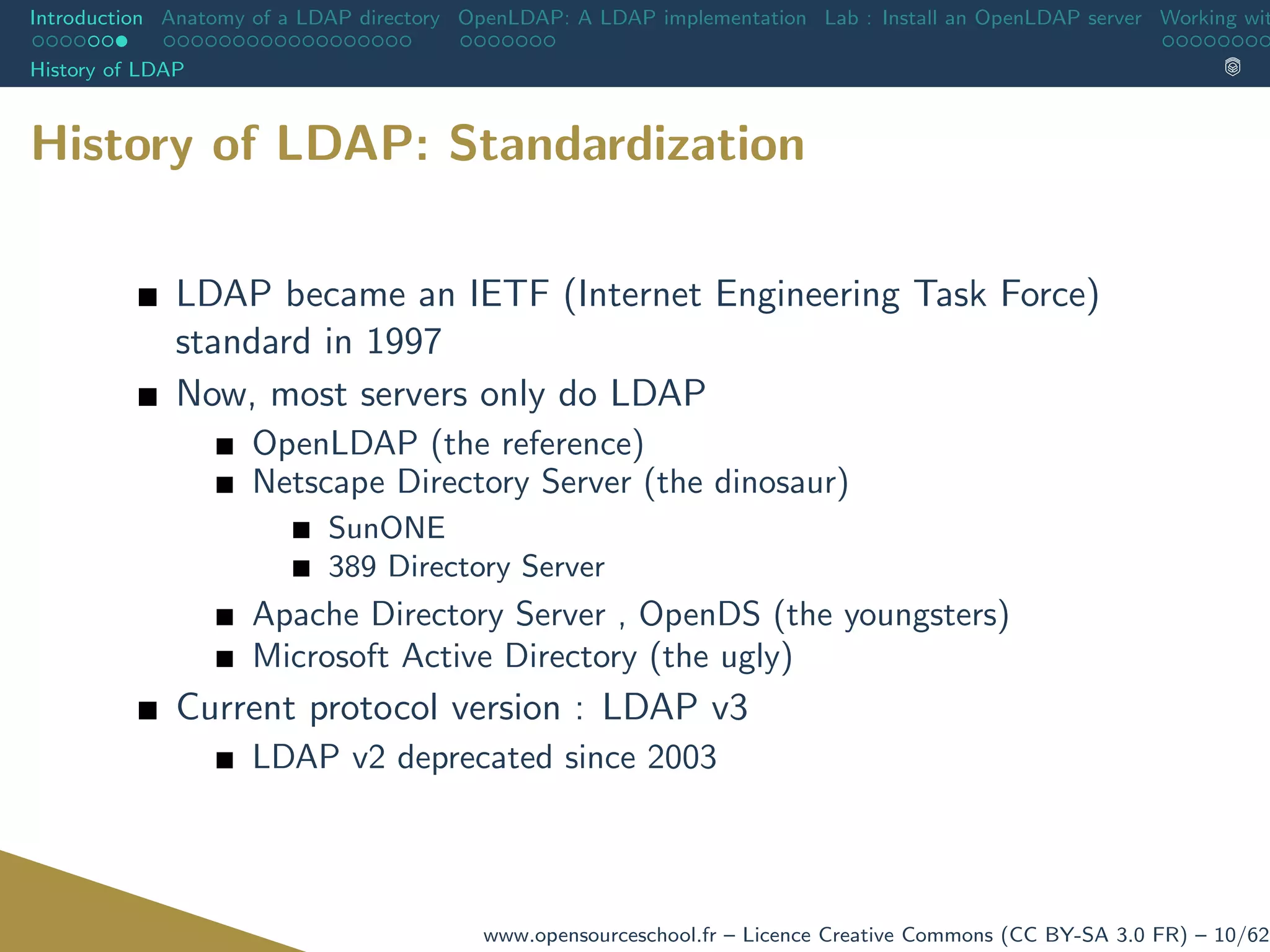 Introduction Anatomy of a LDAP directory OpenLDAP: A LDAP implementation Lab : Install an OpenLDAP server Working wit
History of LDAP
History of LDAP: Standardization
LDAP became an IETF (Internet Engineering Task Force)
standard in 1997
Now, most servers only do LDAP
OpenLDAP (the reference)
Netscape Directory Server (the dinosaur)
SunONE
389 Directory Server
Apache Directory Server , OpenDS (the youngsters)
Microsoft Active Directory (the ugly)
Current protocol version : LDAP v3
LDAP v2 deprecated since 2003
www.opensourceschool.fr – Licence Creative Commons (CC BY-SA 3.0 FR) – 10/62
 