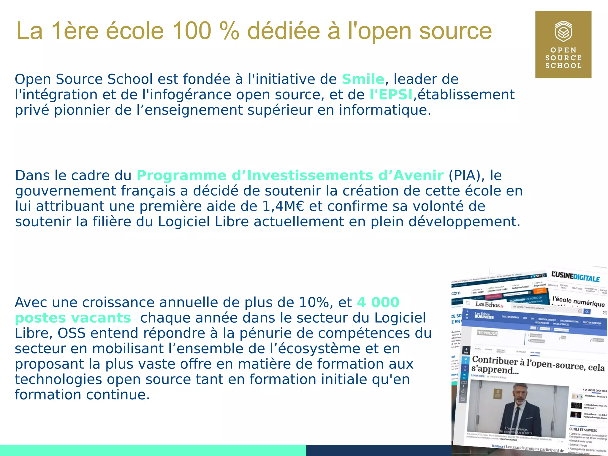 1
La 1ère école 100 % dédiée à l'open source
Open Source School est fondée à l'initiative de Smile, leader de
l'intégration et de l'infogérance open source, et de l'EPSI,établissement
privé pionnier de l’enseignement supérieur en informatique.
Dans le cadre du Programme d’Investissements d’Avenir (PIA), le
gouvernement français a décidé de soutenir la création de cette école en
lui attribuant une première aide de 1,4M€ et confirme sa volonté de
soutenir la filière du Logiciel Libre actuellement en plein développement.
Avec une croissance annuelle de plus de 10%, et 4 000
postes vacants chaque année dans le secteur du Logiciel
Libre, OSS entend répondre à la pénurie de compétences du
secteur en mobilisant l’ensemble de l’écosystème et en
proposant la plus vaste offre en matière de formation aux
technologies open source tant en formation initiale qu'en
formation continue.
 