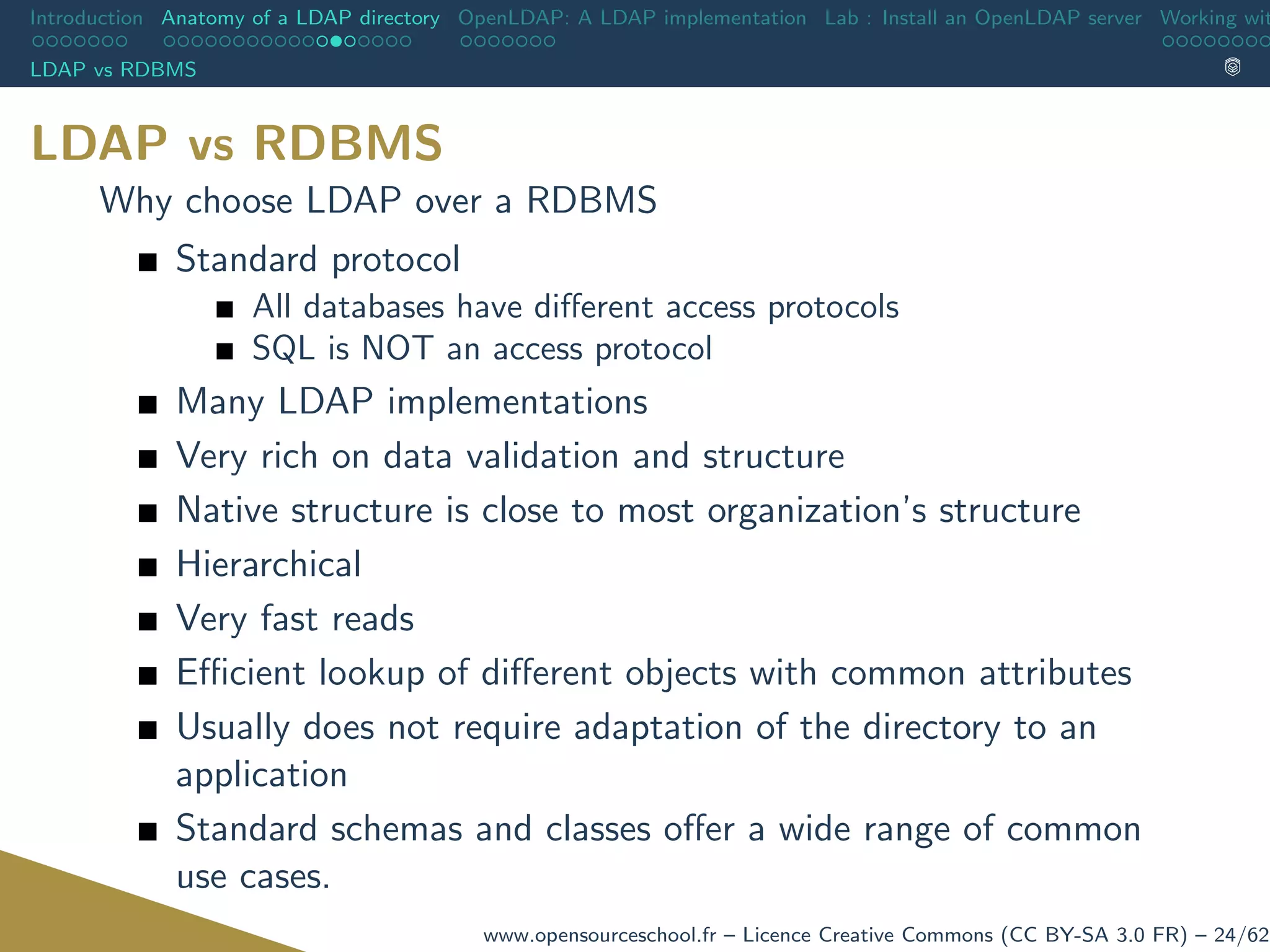 Introduction Anatomy of a LDAP directory OpenLDAP: A LDAP implementation Lab : Install an OpenLDAP server Working wit
LDAP vs RDBMS
LDAP vs RDBMS
Why choose LDAP over a RDBMS
Standard protocol
All databases have diﬀerent access protocols
SQL is NOT an access protocol
Many LDAP implementations
Very rich on data validation and structure
Native structure is close to most organization’s structure
Hierarchical
Very fast reads
Eﬃcient lookup of diﬀerent objects with common attributes
Usually does not require adaptation of the directory to an
application
Standard schemas and classes oﬀer a wide range of common
use cases.
www.opensourceschool.fr – Licence Creative Commons (CC BY-SA 3.0 FR) – 24/62
 