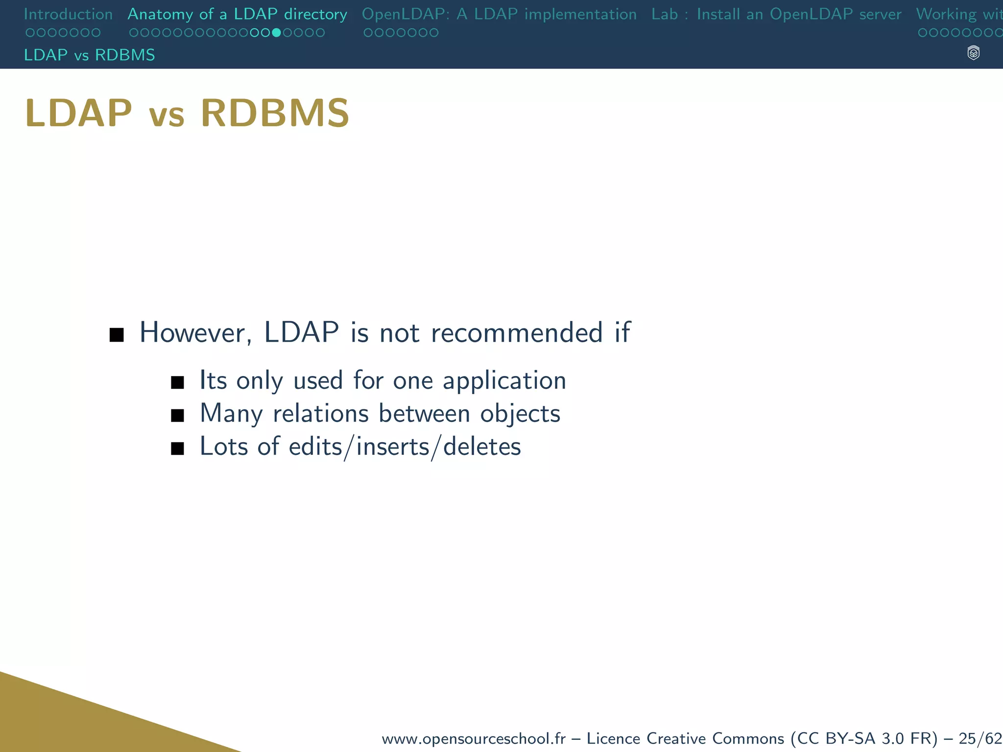 Introduction Anatomy of a LDAP directory OpenLDAP: A LDAP implementation Lab : Install an OpenLDAP server Working wit
LDAP vs RDBMS
LDAP vs RDBMS
However, LDAP is not recommended if
Its only used for one application
Many relations between objects
Lots of edits/inserts/deletes
www.opensourceschool.fr – Licence Creative Commons (CC BY-SA 3.0 FR) – 25/62
 