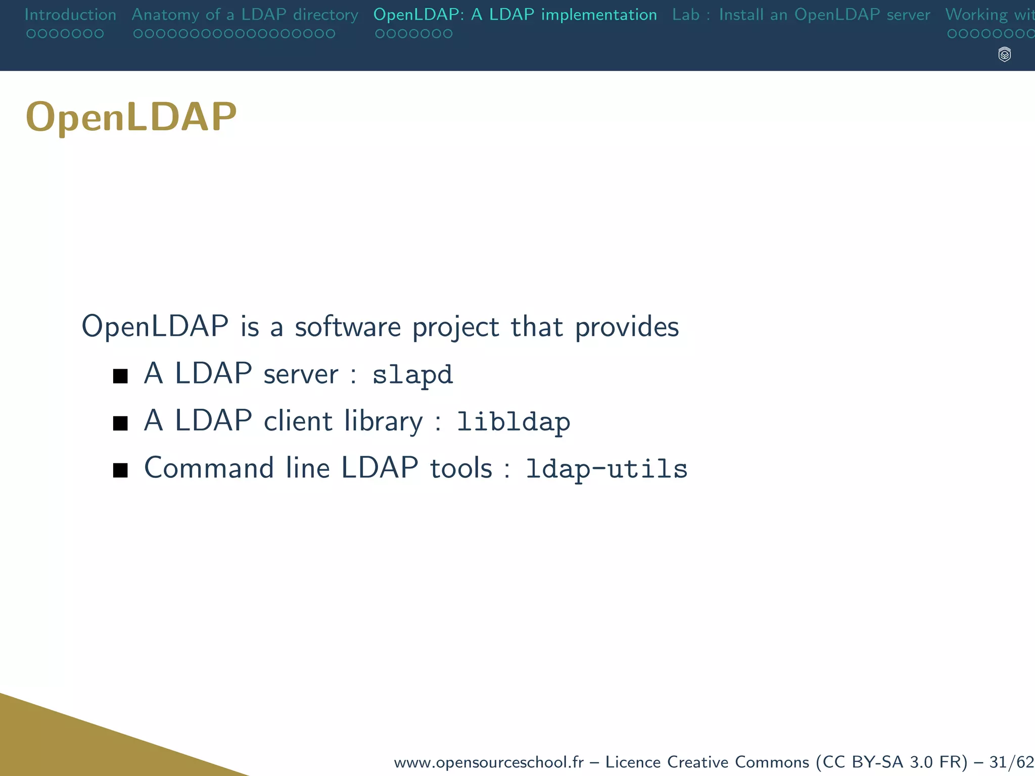 Introduction Anatomy of a LDAP directory OpenLDAP: A LDAP implementation Lab : Install an OpenLDAP server Working wit
OpenLDAP
OpenLDAP is a software project that provides
A LDAP server : slapd
A LDAP client library : libldap
Command line LDAP tools : ldap-utils
www.opensourceschool.fr – Licence Creative Commons (CC BY-SA 3.0 FR) – 31/62
 