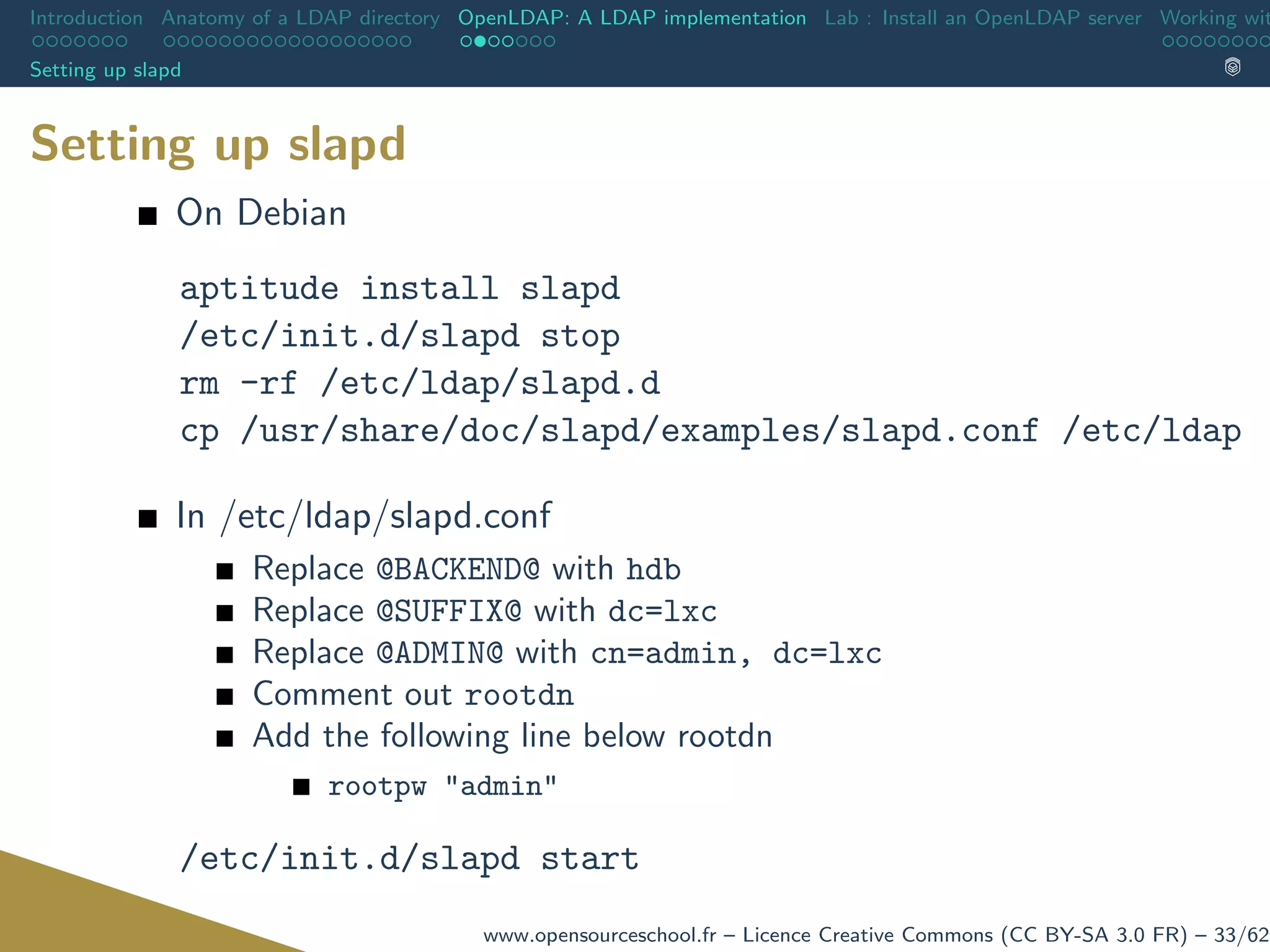 Introduction Anatomy of a LDAP directory OpenLDAP: A LDAP implementation Lab : Install an OpenLDAP server Working wit
Setting up slapd
Setting up slapd
On Debian
aptitude install slapd
/etc/init.d/slapd stop
rm -rf /etc/ldap/slapd.d
cp /usr/share/doc/slapd/examples/slapd.conf /etc/ldap
In /etc/ldap/slapd.conf
Replace @BACKEND@ with hdb
Replace @SUFFIX@ with dc=lxc
Replace @ADMIN@ with cn=admin, dc=lxc
Comment out rootdn
Add the following line below rootdn
rootpw "admin"
/etc/init.d/slapd start
www.opensourceschool.fr – Licence Creative Commons (CC BY-SA 3.0 FR) – 33/62
 