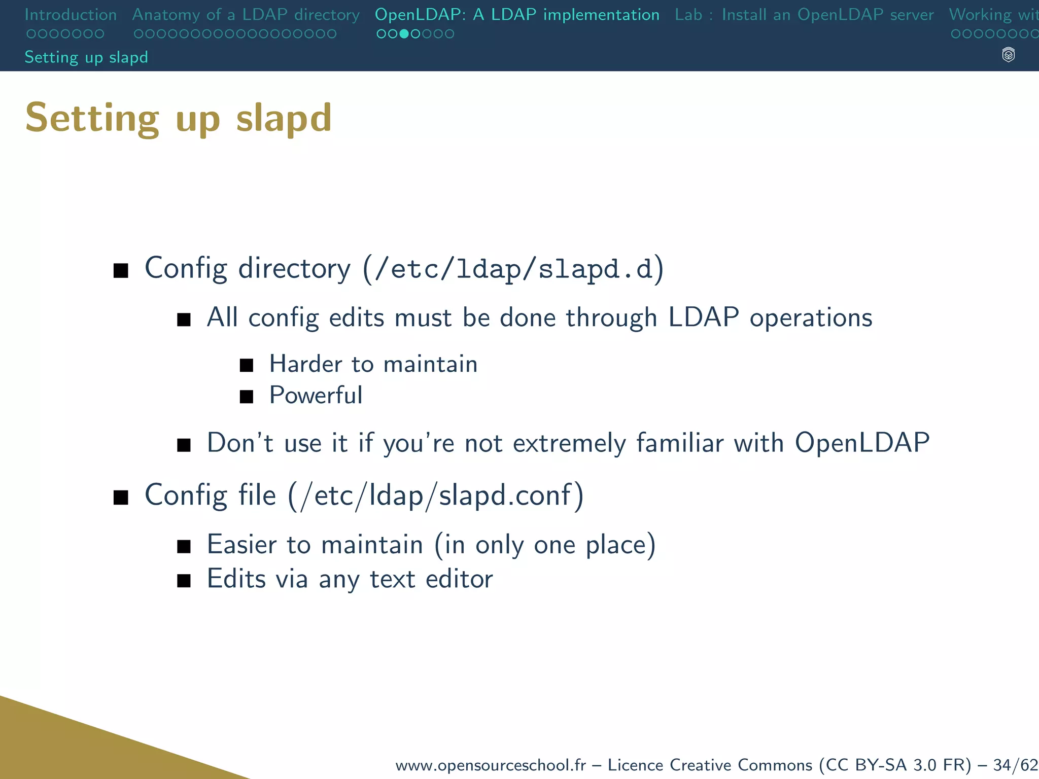 Introduction Anatomy of a LDAP directory OpenLDAP: A LDAP implementation Lab : Install an OpenLDAP server Working wit
Setting up slapd
Setting up slapd
Conﬁg directory (/etc/ldap/slapd.d)
All conﬁg edits must be done through LDAP operations
Harder to maintain
Powerful
Don’t use it if you’re not extremely familiar with OpenLDAP
Conﬁg ﬁle (/etc/ldap/slapd.conf)
Easier to maintain (in only one place)
Edits via any text editor
www.opensourceschool.fr – Licence Creative Commons (CC BY-SA 3.0 FR) – 34/62
 