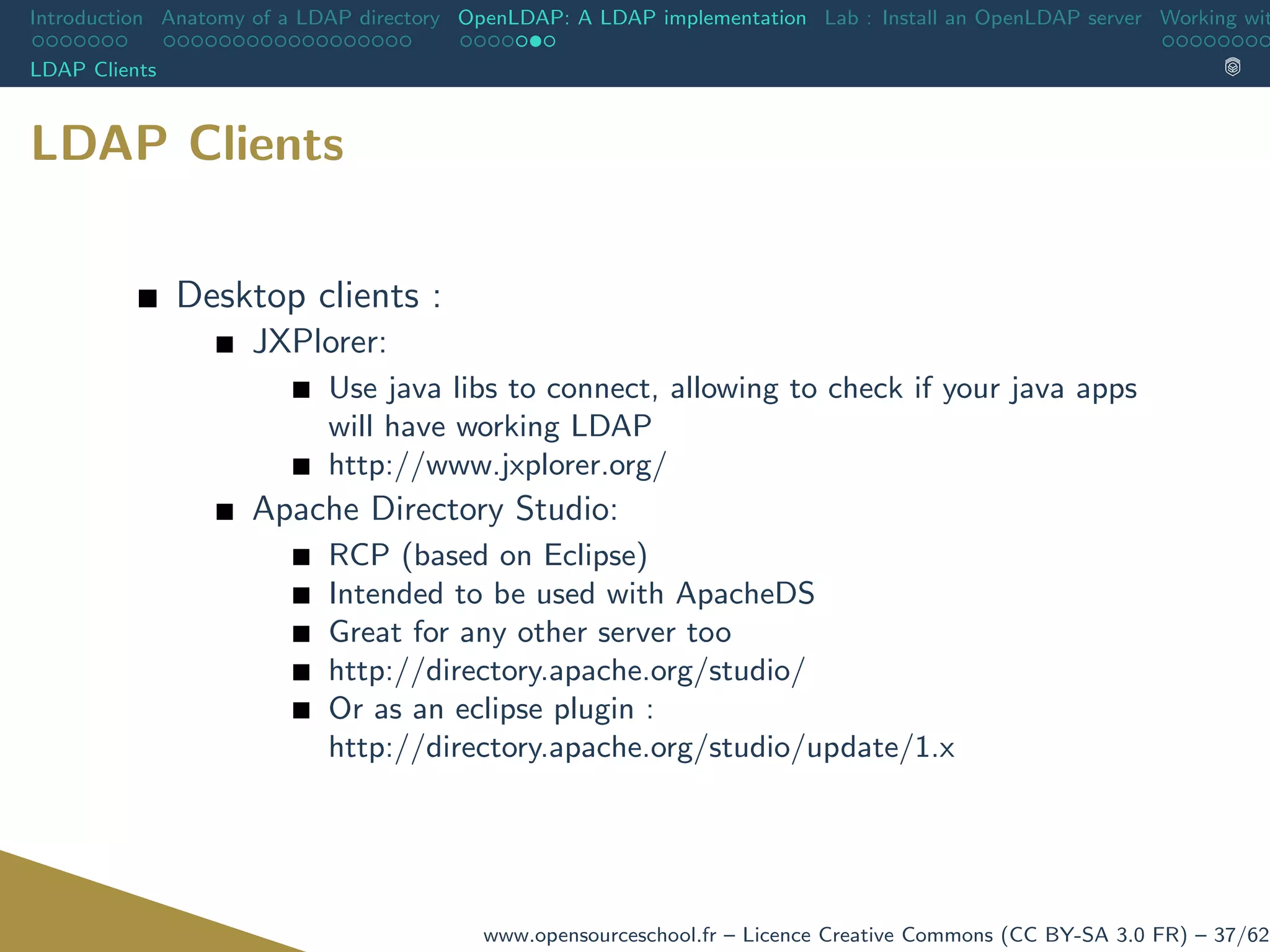 Introduction Anatomy of a LDAP directory OpenLDAP: A LDAP implementation Lab : Install an OpenLDAP server Working wit
LDAP Clients
LDAP Clients
Desktop clients :
JXPlorer:
Use java libs to connect, allowing to check if your java apps
will have working LDAP
http://www.jxplorer.org/
Apache Directory Studio:
RCP (based on Eclipse)
Intended to be used with ApacheDS
Great for any other server too
http://directory.apache.org/studio/
Or as an eclipse plugin :
http://directory.apache.org/studio/update/1.x
www.opensourceschool.fr – Licence Creative Commons (CC BY-SA 3.0 FR) – 37/62
 