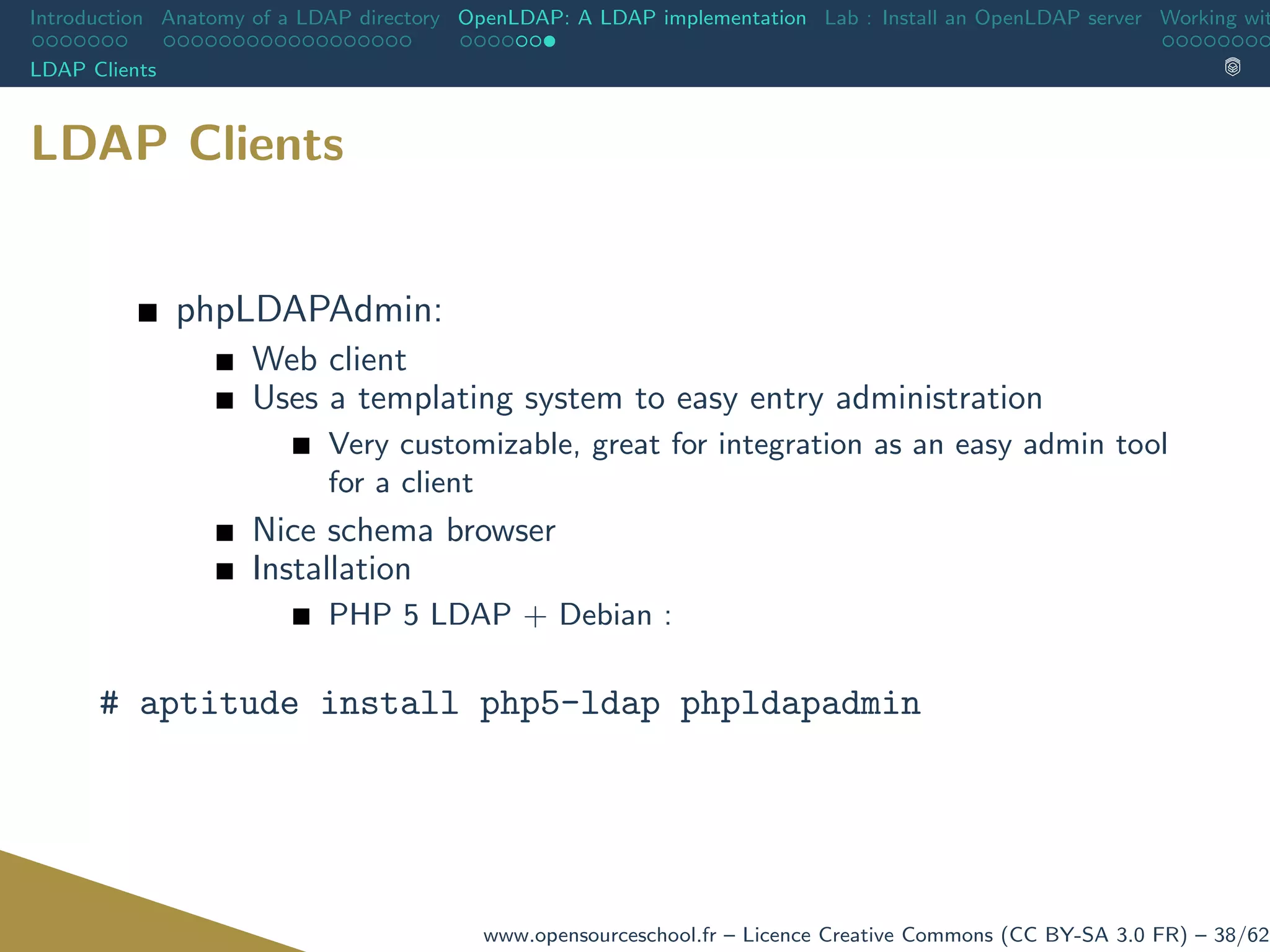 Introduction Anatomy of a LDAP directory OpenLDAP: A LDAP implementation Lab : Install an OpenLDAP server Working wit
LDAP Clients
LDAP Clients
phpLDAPAdmin:
Web client
Uses a templating system to easy entry administration
Very customizable, great for integration as an easy admin tool
for a client
Nice schema browser
Installation
PHP 5 LDAP + Debian :
# aptitude install php5-ldap phpldapadmin
www.opensourceschool.fr – Licence Creative Commons (CC BY-SA 3.0 FR) – 38/62
 