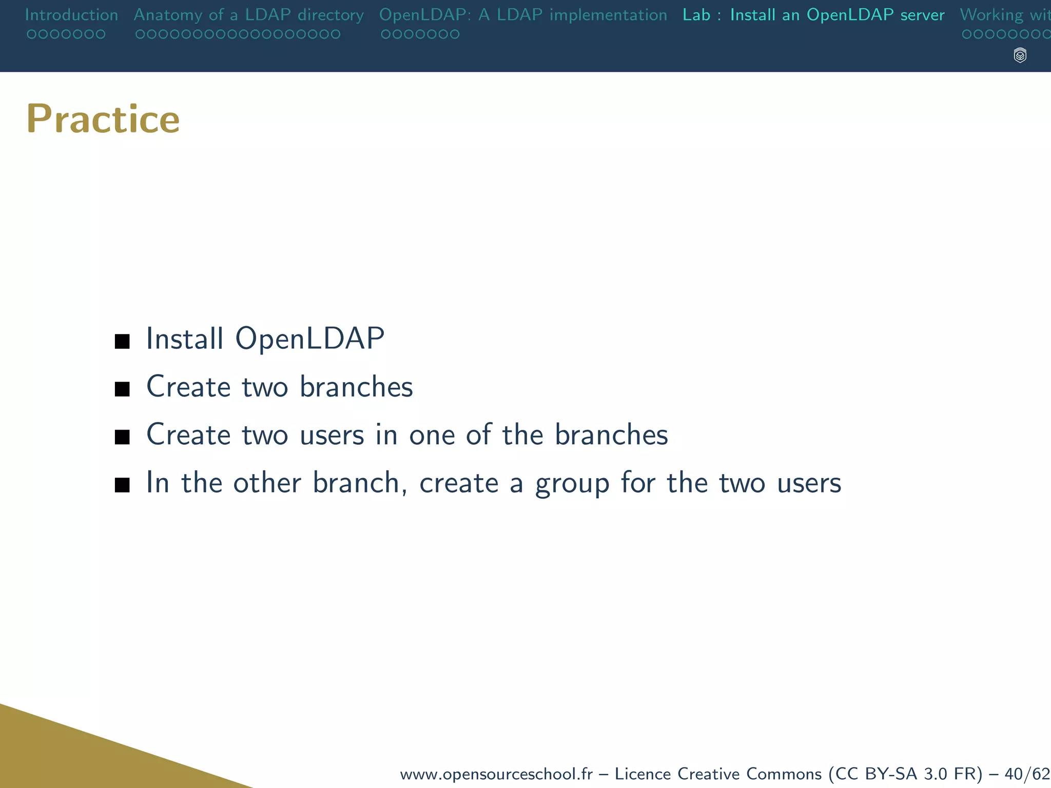 Introduction Anatomy of a LDAP directory OpenLDAP: A LDAP implementation Lab : Install an OpenLDAP server Working wit
Practice
Install OpenLDAP
Create two branches
Create two users in one of the branches
In the other branch, create a group for the two users
www.opensourceschool.fr – Licence Creative Commons (CC BY-SA 3.0 FR) – 40/62
 