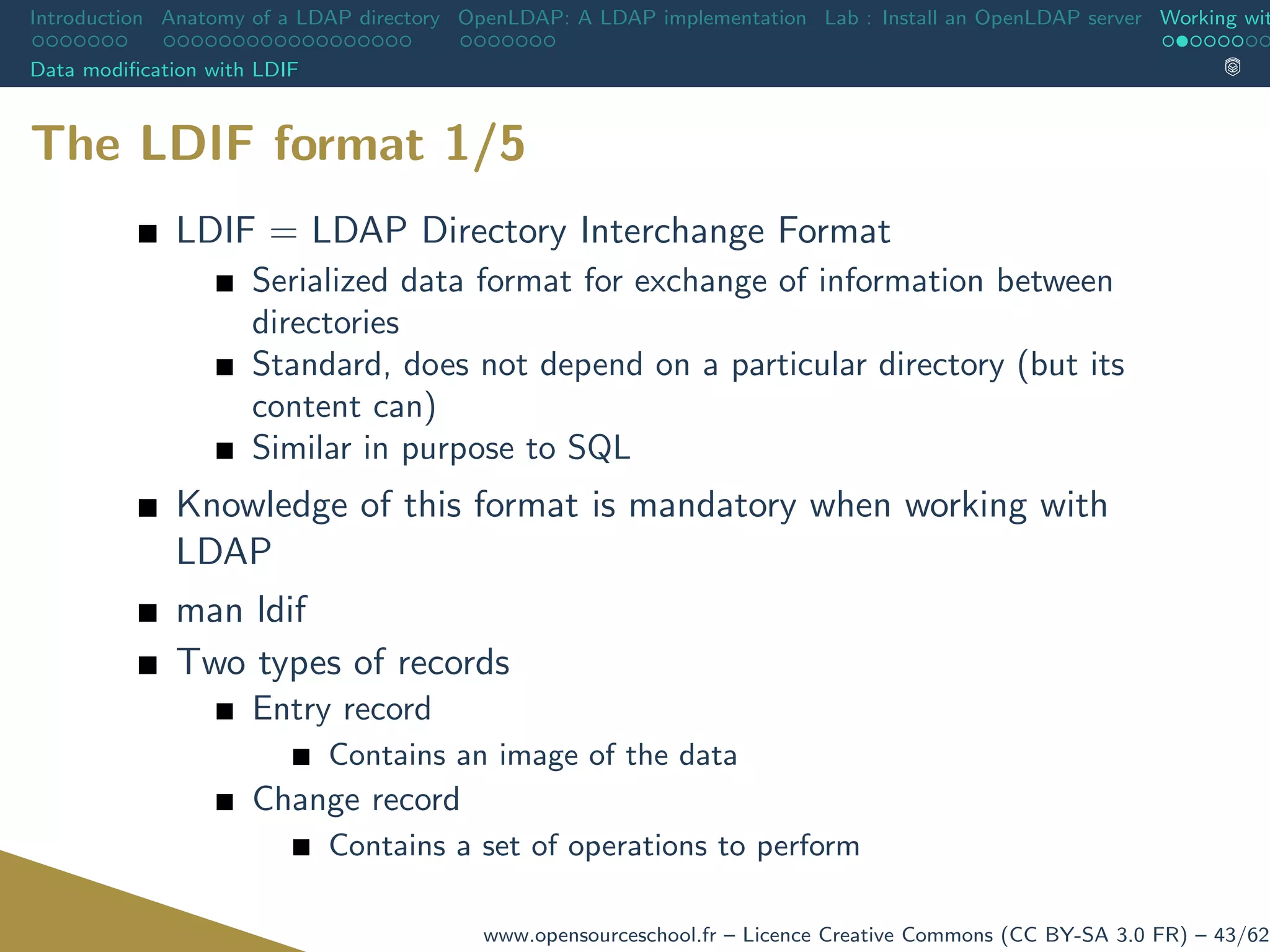 Introduction Anatomy of a LDAP directory OpenLDAP: A LDAP implementation Lab : Install an OpenLDAP server Working wit
Data modiﬁcation with LDIF
The LDIF format 1/5
LDIF = LDAP Directory Interchange Format
Serialized data format for exchange of information between
directories
Standard, does not depend on a particular directory (but its
content can)
Similar in purpose to SQL
Knowledge of this format is mandatory when working with
LDAP
man ldif
Two types of records
Entry record
Contains an image of the data
Change record
Contains a set of operations to perform
www.opensourceschool.fr – Licence Creative Commons (CC BY-SA 3.0 FR) – 43/62
 