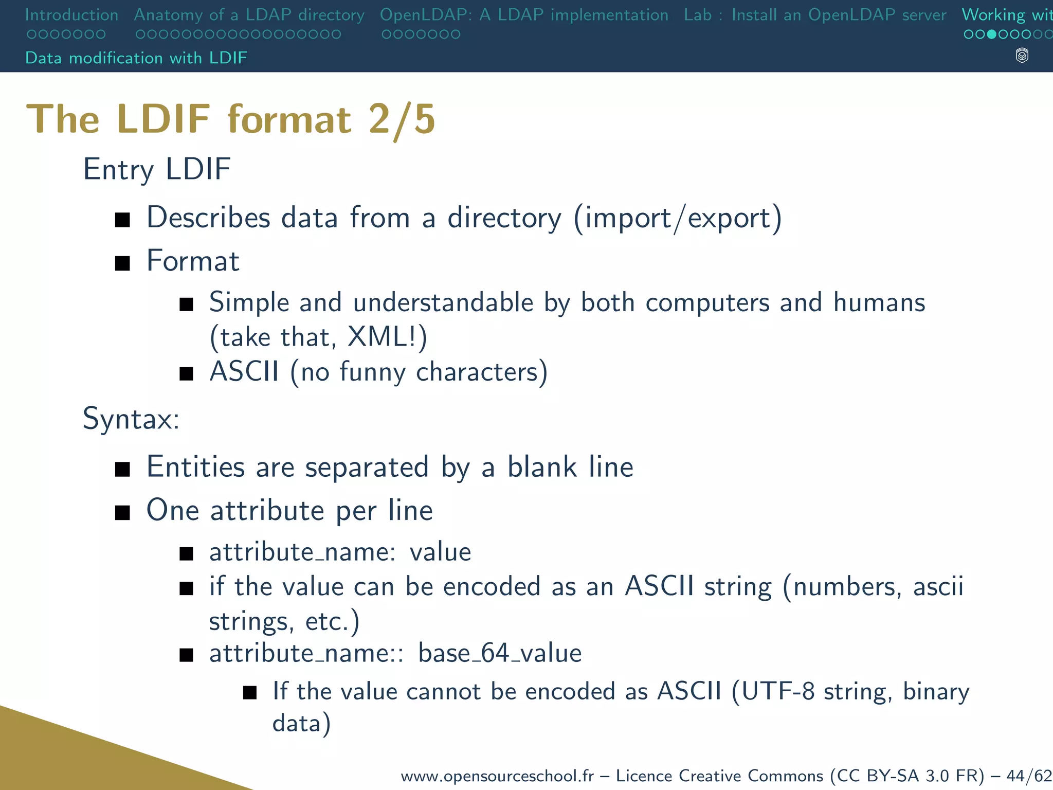 Introduction Anatomy of a LDAP directory OpenLDAP: A LDAP implementation Lab : Install an OpenLDAP server Working wit
Data modiﬁcation with LDIF
The LDIF format 2/5
Entry LDIF
Describes data from a directory (import/export)
Format
Simple and understandable by both computers and humans
(take that, XML!)
ASCII (no funny characters)
Syntax:
Entities are separated by a blank line
One attribute per line
attribute name: value
if the value can be encoded as an ASCII string (numbers, ascii
strings, etc.)
attribute name:: base 64 value
If the value cannot be encoded as ASCII (UTF-8 string, binary
data)
www.opensourceschool.fr – Licence Creative Commons (CC BY-SA 3.0 FR) – 44/62
 