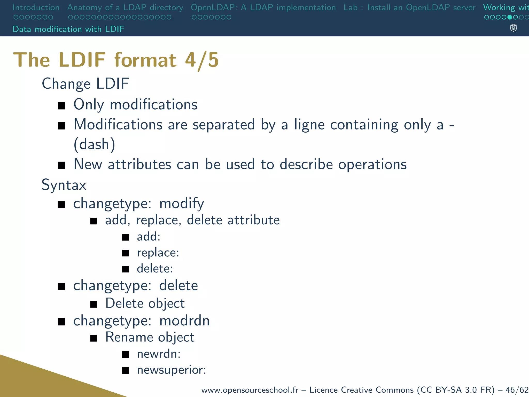 Introduction Anatomy of a LDAP directory OpenLDAP: A LDAP implementation Lab : Install an OpenLDAP server Working wit
Data modiﬁcation with LDIF
The LDIF format 4/5
Change LDIF
Only modiﬁcations
Modiﬁcations are separated by a ligne containing only a -
(dash)
New attributes can be used to describe operations
Syntax
changetype: modify
add, replace, delete attribute
add:
replace:
delete:
changetype: delete
Delete object
changetype: modrdn
Rename object
newrdn:
newsuperior:
www.opensourceschool.fr – Licence Creative Commons (CC BY-SA 3.0 FR) – 46/62
 