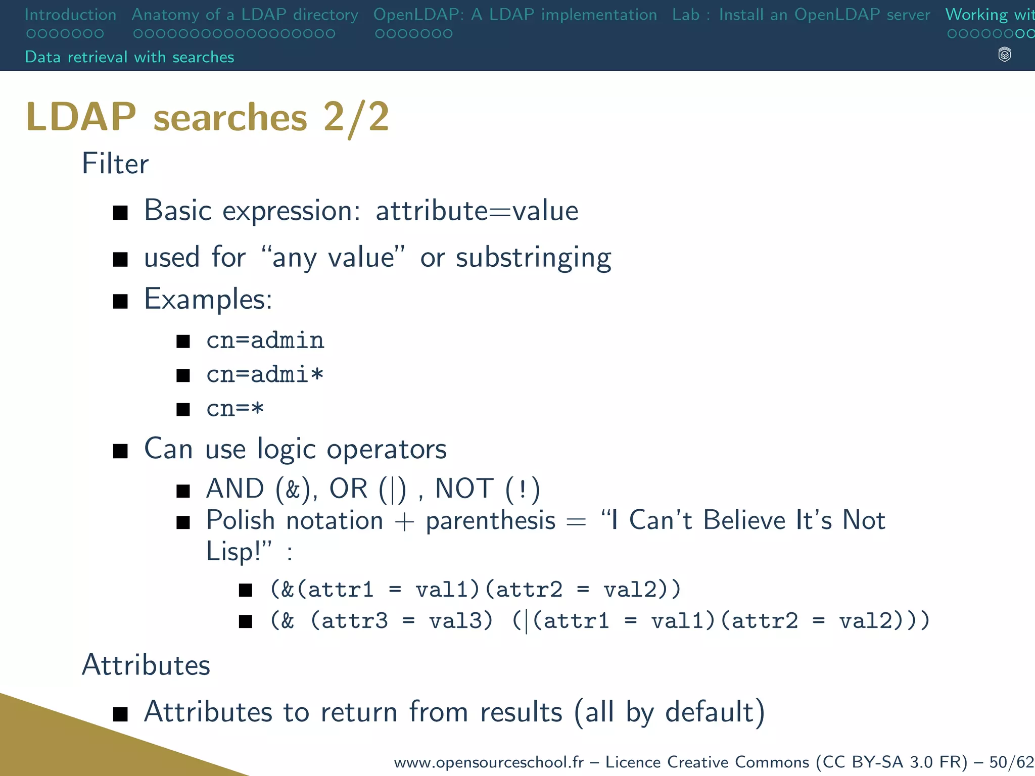 Introduction Anatomy of a LDAP directory OpenLDAP: A LDAP implementation Lab : Install an OpenLDAP server Working wit
Data retrieval with searches
LDAP searches 2/2
Filter
Basic expression: attribute=value
used for “any value” or substringing
Examples:
cn=admin
cn=admi*
cn=*
Can use logic operators
AND (&), OR (|) , NOT (!)
Polish notation + parenthesis = “I Can’t Believe It’s Not
Lisp!” :
(&(attr1 = val1)(attr2 = val2))
(& (attr3 = val3) (|(attr1 = val1)(attr2 = val2)))
Attributes
Attributes to return from results (all by default)
www.opensourceschool.fr – Licence Creative Commons (CC BY-SA 3.0 FR) – 50/62
 