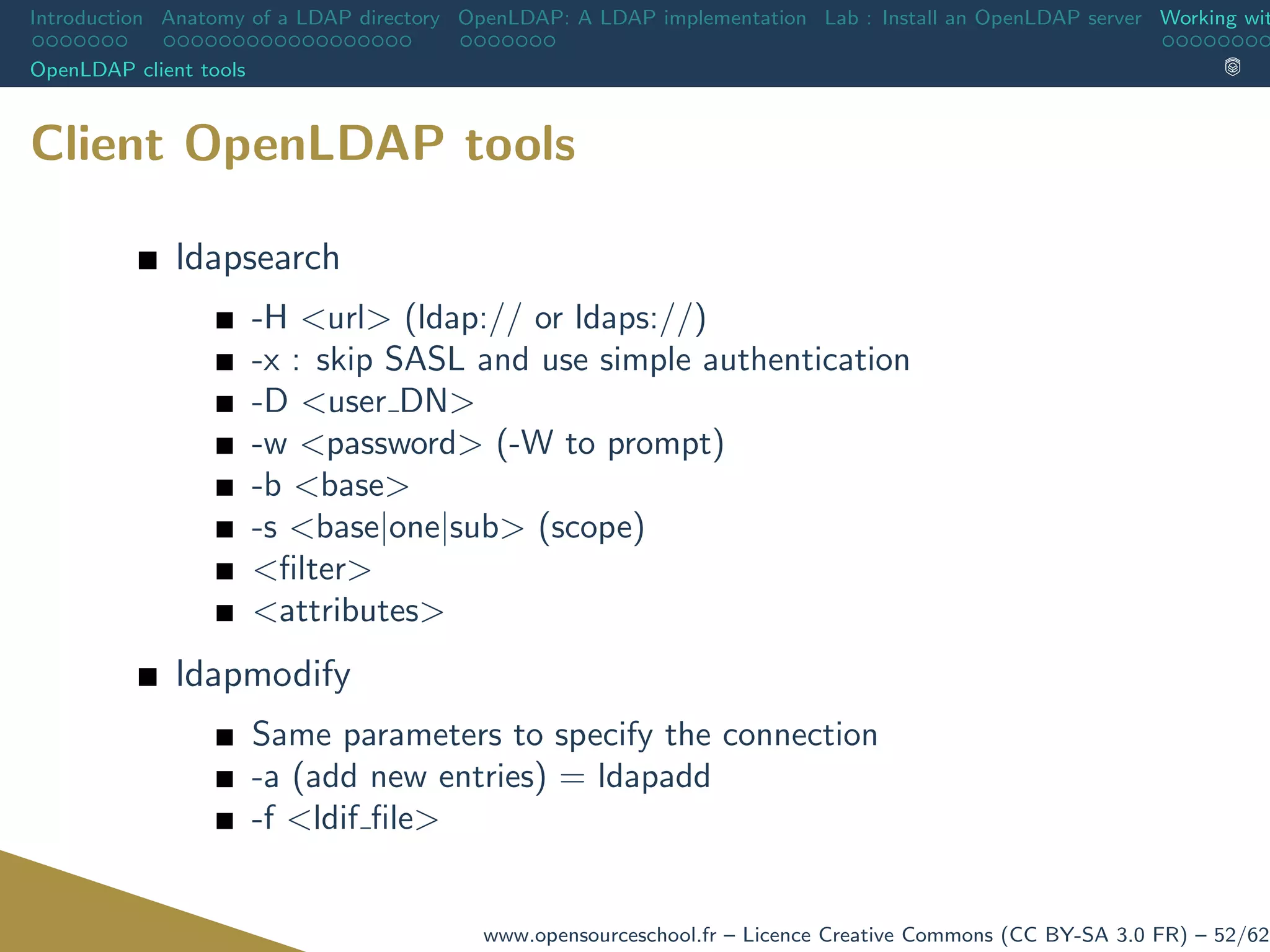 Introduction Anatomy of a LDAP directory OpenLDAP: A LDAP implementation Lab : Install an OpenLDAP server Working wit
OpenLDAP client tools
Client OpenLDAP tools
ldapsearch
-H <url> (ldap:// or ldaps://)
-x : skip SASL and use simple authentication
-D <user DN>
-w <password> (-W to prompt)
-b <base>
-s <base|one|sub> (scope)
<ﬁlter>
<attributes>
ldapmodify
Same parameters to specify the connection
-a (add new entries) = ldapadd
-f <ldif ﬁle>
www.opensourceschool.fr – Licence Creative Commons (CC BY-SA 3.0 FR) – 52/62
 