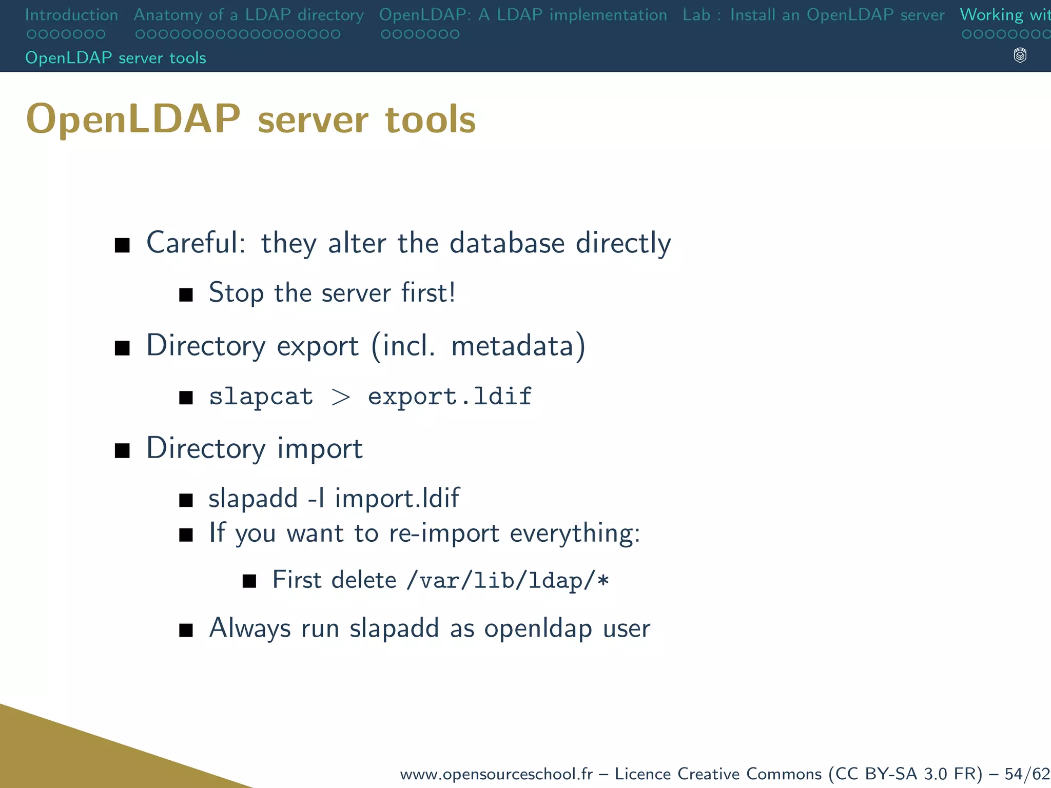 Introduction Anatomy of a LDAP directory OpenLDAP: A LDAP implementation Lab : Install an OpenLDAP server Working wit
OpenLDAP server tools
OpenLDAP server tools
Careful: they alter the database directly
Stop the server ﬁrst!
Directory export (incl. metadata)
slapcat > export.ldif
Directory import
slapadd -l import.ldif
If you want to re-import everything:
First delete /var/lib/ldap/*
Always run slapadd as openldap user
www.opensourceschool.fr – Licence Creative Commons (CC BY-SA 3.0 FR) – 54/62
 
