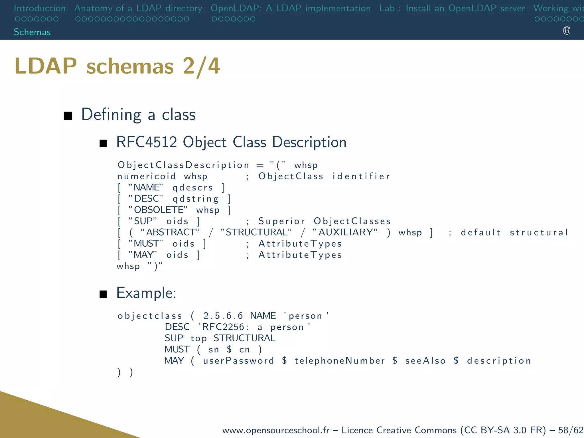 Introduction Anatomy of a LDAP directory OpenLDAP: A LDAP implementation Lab : Install an OpenLDAP server Working wit
Schemas
LDAP schemas 2/4
Deﬁning a class
RFC4512 Object Class Description
O b j e c t C l a s s D e s c r i p t i o n = ”(” whsp
numericoid whsp ; O b j e c t C la s s i d e n t i f i e r
[ ”NAME” q d e s c r s ]
[ ”DESC” q d s t r i n g ]
[ ”OBSOLETE” whsp ]
[ ”SUP” o i d s ] ; S u p e r i o r O b j e c t C l a s s e s
[ ( ”ABSTRACT” / ”STRUCTURAL” / ”AUXILIARY” ) whsp ] ; d e f a u l t s t r u c t u r a l
[ ”MUST” o i d s ] ; AttributeTypes
[ ”MAY” o i d s ] ; AttributeTypes
whsp ”)”
Example:
o b j e c t c l a s s ( 2 . 5 . 6 . 6 NAME ’ person ’
DESC ’ RFC2256 : a person ’
SUP top STRUCTURAL
MUST ( sn $ cn )
MAY ( userPassword $ telephoneNumber $ s e e A l s o $ d e s c r i p t i o n
) )
www.opensourceschool.fr – Licence Creative Commons (CC BY-SA 3.0 FR) – 58/62
 