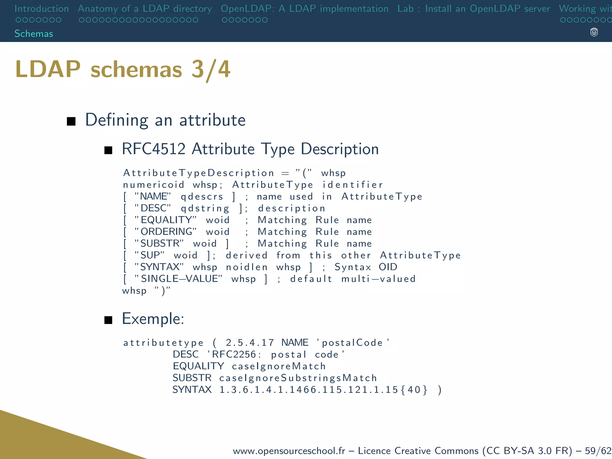 Introduction Anatomy of a LDAP directory OpenLDAP: A LDAP implementation Lab : Install an OpenLDAP server Working wit
Schemas
LDAP schemas 3/4
Deﬁning an attribute
RFC4512 Attribute Type Description
A t t r i b u t e T y p e D e s c r i p t i o n = ”(” whsp
numericoid whsp ; AttributeType i d e n t i f i e r
[ ”NAME” q d e s c r s ] ; name used i n AttributeType
[ ”DESC” q d s t r i n g ] ; d e s c r i p t i o n
[ ”EQUALITY” woid ; Matching Rule name
[ ”ORDERING” woid ; Matching Rule name
[ ”SUBSTR” woid ] ; Matching Rule name
[ ”SUP” woid ] ; d e r i v e d from t h i s other AttributeType
[ ”SYNTAX” whsp n o i d l e n whsp ] ; Syntax OID
[ ”SINGLE−VALUE” whsp ] ; d e f a u l t multi−valued
whsp ”)”
Exemple:
a t t r i b u t e t y p e ( 2 . 5 . 4 . 1 7 NAME ’ postalCode ’
DESC ’ RFC2256 : p o s t a l code ’
EQUALITY caseIgnoreMatch
SUBSTR c ase Ig nor eS ubs tri ng sMa tc h
SYNTAX 1 . 3 . 6 . 1 . 4 . 1 . 1 4 6 6 . 1 1 5 . 1 2 1 . 1 . 1 5 { 4 0 } )
www.opensourceschool.fr – Licence Creative Commons (CC BY-SA 3.0 FR) – 59/62
 