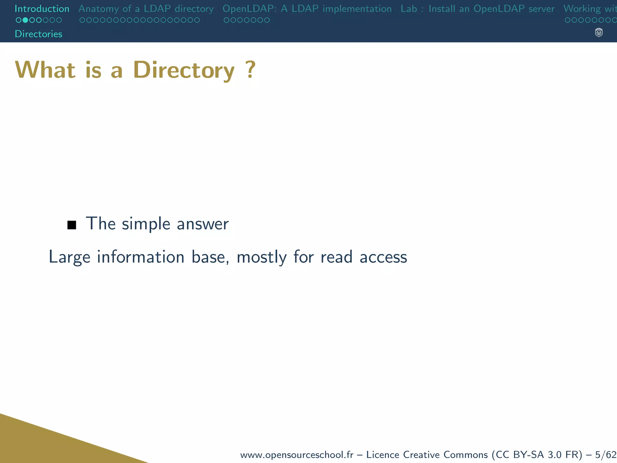 Introduction Anatomy of a LDAP directory OpenLDAP: A LDAP implementation Lab : Install an OpenLDAP server Working wit
Directories
What is a Directory ?
The simple answer
Large information base, mostly for read access
www.opensourceschool.fr – Licence Creative Commons (CC BY-SA 3.0 FR) – 5/62
 