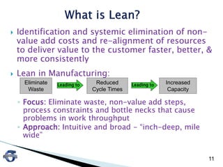  Identification and systemic elimination of non-
value add costs and re-alignment of resources
to deliver value to the customer faster, better, &
more consistently
 Lean in Manufacturing:
◦ Focus: Eliminate waste, non-value add steps,
process constraints and bottle necks that cause
problems in work throughput
◦ Approach: Intuitive and broad - “inch-deep, mile
wide”
11
Leading to Leading toEliminate
Waste
Reduced
Cycle Times
Increased
Capacity
 