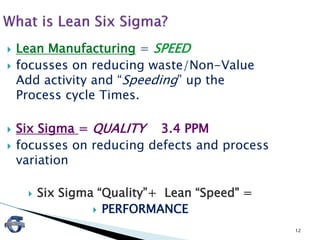 12
 Lean Manufacturing = SPEED
 focusses on reducing waste/Non-Value
Add activity and “Speeding” up the
Process cycle Times.
 Six Sigma = QUALITY 3.4 PPM
 focusses on reducing defects and process
variation
 Six Sigma “Quality”+ Lean “Speed" =
 PERFORMANCE
 