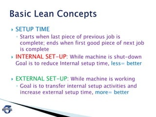  SETUP TIME
◦ Starts when last piece of previous job is
complete; ends when first good piece of next job
is complete
 INTERNAL SET-UP: While machine is shut-down
Goal is to reduce Internal setup time, less= better
 EXTERNAL SET-UP: While machine is working
◦ Goal is to transfer internal setup activities and
increase external setup time, more= better
 