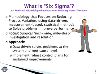3
σ Methodology that Focuses on Reducing
Process Variation, using data-driven,
measurement-based, statistical methods
to Solve problems, improve performance
σ Focus: Surgical “inch-wide, mile-deep”
investigation and resolution
σ Approach:
σ Data driven solves problems at the
system and root cause level
σ Implement robust control plans for
sustained improvements
What is “Six Sigma”?
An Analytical Methodology that Focuses on Reducing Process Variation
 