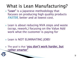  “Lean” is a Japanese methodology that
focuses on producing high quality products
FASTER, better and at lowest cost.
 Lean is about reducing NVA steps and waste
(scrap, rework,) focusing on the Value Add
work what the customer is paying for
 Lean is NOT ELIMINATING JOBS!
 The goal is that “you don’t work harder, but
rather smarter”
9
 