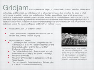 Gridjam                         is an experimental project, a collaboration of music, visual art, science and
technology, and foremost, a world-class work of art and performance that stretches the ideas of what
performance is and can be in a truly global society. Gridjam assembles a visual artist, a composer,
musicians, scientists and technologists to produce a real-time, globally distributed performance in virtual
space that employs the high performance communications network that is rapidly bringing the globe to a
point and virtual venue. Gridjam will also demonstrate the power of world-class art–in a virtual world--reach
audiences across the expanse of space and time from multiple venues.

        Visualization: Jack Ox and Dave Britton

        Music: Alvin Curran, composer and musician, Del Sol
        Quartet and Anthony Braxton playing.

        Organizations and Venues
            University of New Mexico’s College of Fine Arts,
           with resources of the Art Research Technology and
           Science Laboratory and the Center for High
                                                                         The Desert Organ stop inside
           Performance Computing.
                                                                         the Virtual Color Organ™ . This
           The California Institute for Telecommunications &
                                                                         is the VR space where Gridjam
           Information Technology (Calit2) at UC San Diego,
                                                                         will be visualized- a metaphor
           University of Alberta,
                                                                         for an orchestra seen through
           University of Amsterdam in collaboration with De
                                                                         different landscape formations.
           Waag Society,
           The Laboratory for Creative Arts and Technologies
           (L-CAT) at Louisiana State University
 