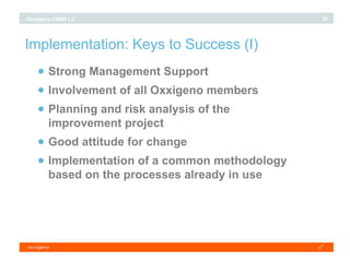 Implementation: Keys to Success (I)‏ Strong Management Support Involvement of all Oxxigeno members Planning and risk analysis of the improvement project Good attitude for change Implementation of a common methodology based on the processes already in use 