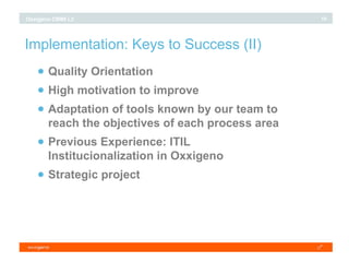 Implementation: Keys to Success (II)‏ Quality Orientation High motivation to improve Adaptation of tools known by our team to reach the objectives of each process area Previous Experience: ITIL Institucionalization in Oxxigeno Strategic project 