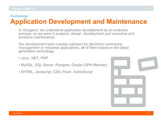 Technology Application Development and Maintenance In Oxxigeno, we understand application development as an evolutive process, so we work in analysis, design, development and corrective and evolutive maintenance. Our development team creates solutions for electronic commerce, management or industrial applications, all of them based on the latest generation technology. Java, .NET, PHP MySQL, SQL Server, Postgres, Oracle (OPN Member)‏ XHTML, Javascript, CSS, Flash, ActionScript 