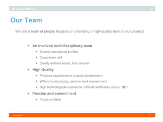 Our Team We are a team of people focused on providing a high-quality level to our projects An involved multidisciplinary team Several specialized profiles Cross-team skill Clearly defined teams, low turnover High Quality Previous experience in product development Without outsourcing: creative work environment High technological experience: Official certificates Java y .NET Passion and commitment Focus on detail 