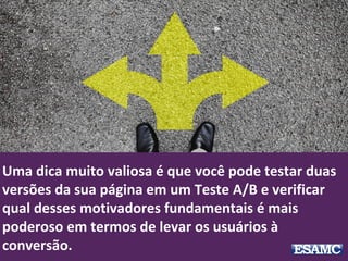 Uma dica muito valiosa é que você pode testar duas
versões da sua página em um Teste A/B e verificar
qual desses motivadores fundamentais é mais
poderoso em termos de levar os usuários à
conversão.
 