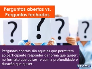 Perguntas abertas são aquelas que permitem
ao participante responder da forma que quiser,
no formato que quiser, e com a profundidade e
duração que quiser.
Perguntas abertas vs.
Perguntas fechadas
 