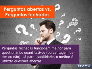 Perguntas fechadas funcionam melhor para
questionários quantitativos (porcentagem de
sim ou não). Já para usabilidade, o melhor é
utilizar questões abertas.
Perguntas abertas vs.
Perguntas fechadas
 