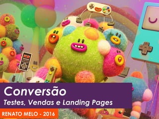Conversão
Testes, Vendas e Landing Pages
RENATO MELO - 2016
 