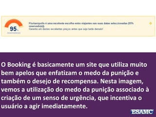 O Booking é basicamente um site que utiliza muito
bem apelos que enfatizam o medo da punição e
também o desejo de recompensa. Nesta imagem,
vemos a utilização do medo da punição associado à
criação de um senso de urgência, que incentiva o
usuário a agir imediatamente.
 