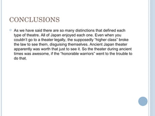 CONCLUSIONS As we have said there are so many distinctions that defined each type of theatre. All of Japan enjoyed each one. Even when you couldn’t go to a theater legally, the supposedly “higher class” broke the law to see them, disguising themselves. Ancient Japan theater apparently was worth that just to see it. So the theater during ancient times was awesome, if the “honorable warriors” went to the trouble to do that. 