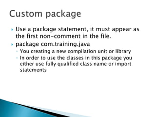 Use a package statement, it must appear as the first non-comment in the file.package com.training.javaYou creating a new compilation unit or libraryIn order to use the classes in this package you either use fully qualified class name or import statements  Custom package