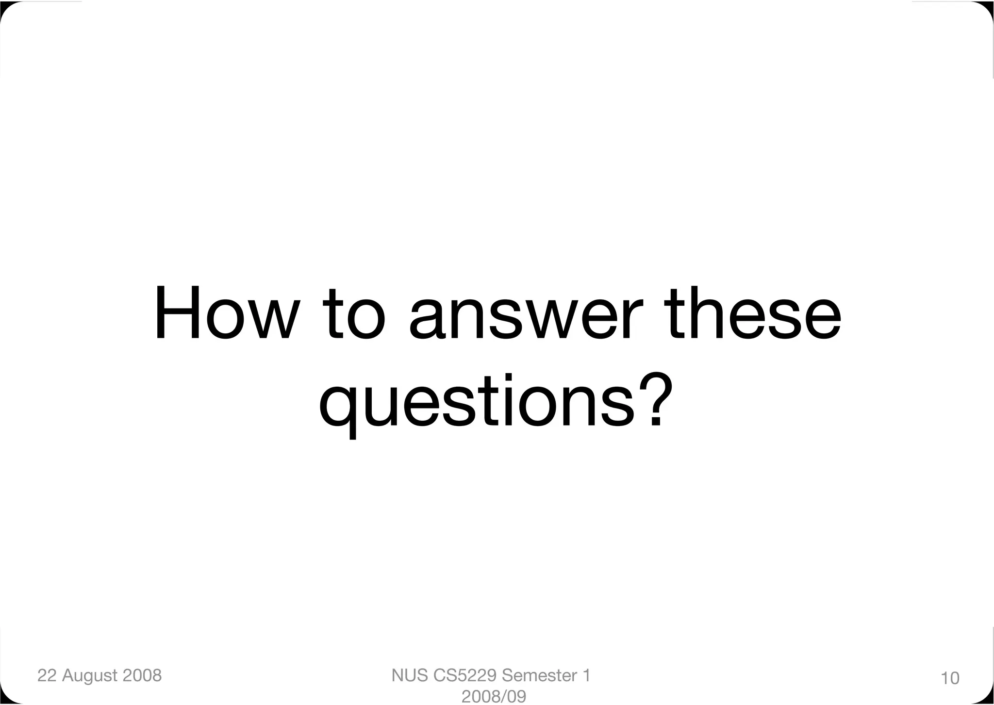 How to answer these
                 questions?


22 August 2008
    NUS CS5229 Semester 1   10
                         2008/09
 