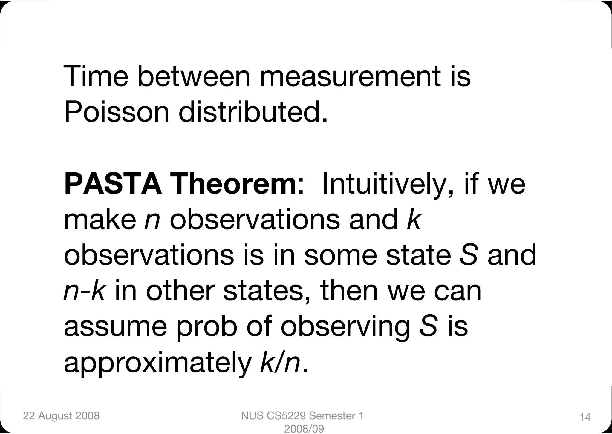 Time between measurement is
       Poisson distributed."

       PASTA Theorem: Intuitively, if we
       make n observations and k
       observations is in some state S and
       n-k in other states, then we can
       assume prob of observing S is
       approximately k/n.      
22 August 2008
     NUS CS5229 Semester 1    14
                          2008/09
 