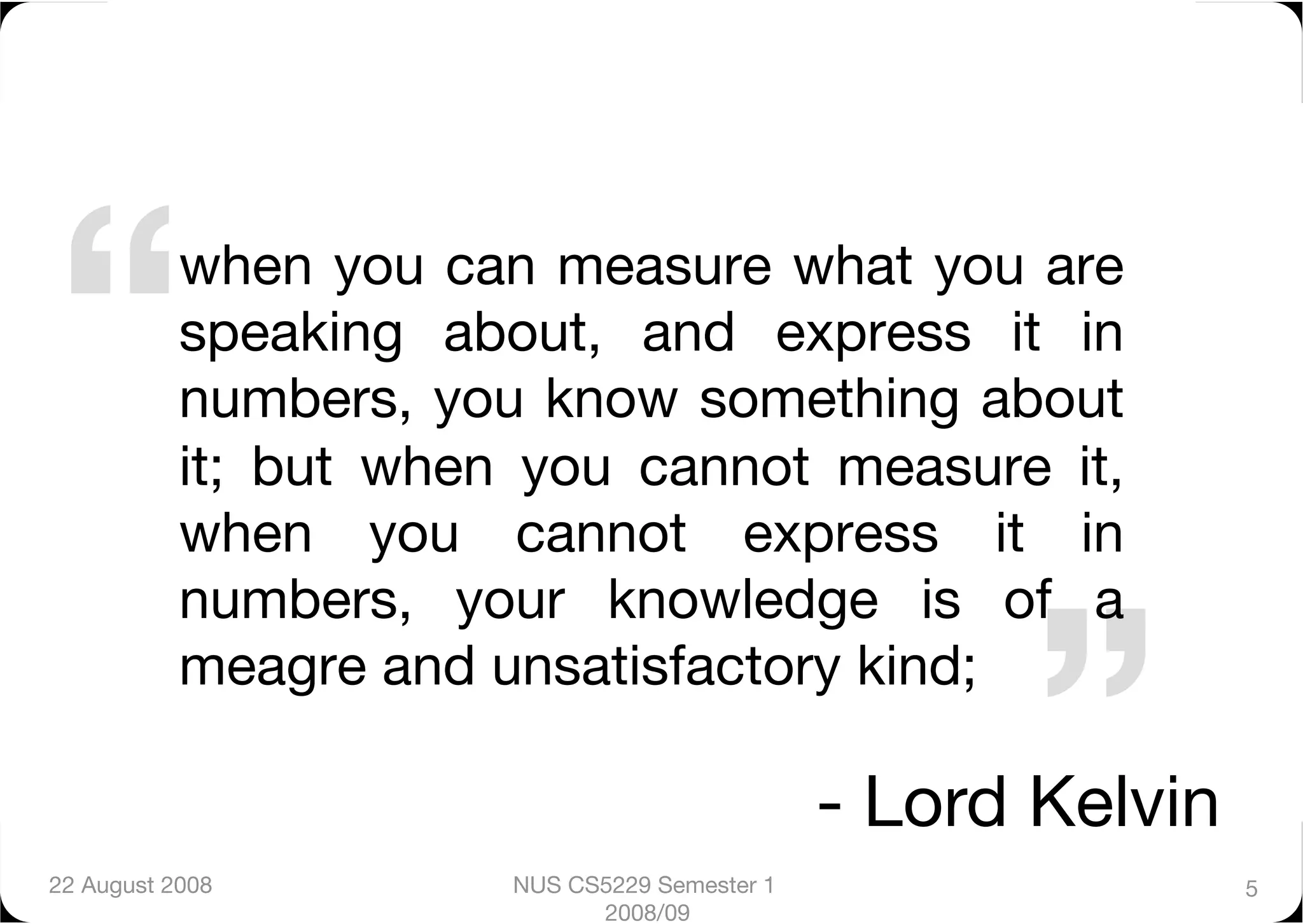 “
         when you can measure what you are
           speaking about, and express it in
           numbers, you know something about
           it; but when you cannot measure it,
           when you cannot express it in



                                                        ”
           numbers, your knowledge is of a
           meagre and unsatisfactory kind;          
                                               - Lord Kelvin
22 August 2008
        NUS CS5229 Semester 1                    5
                             2008/09
 