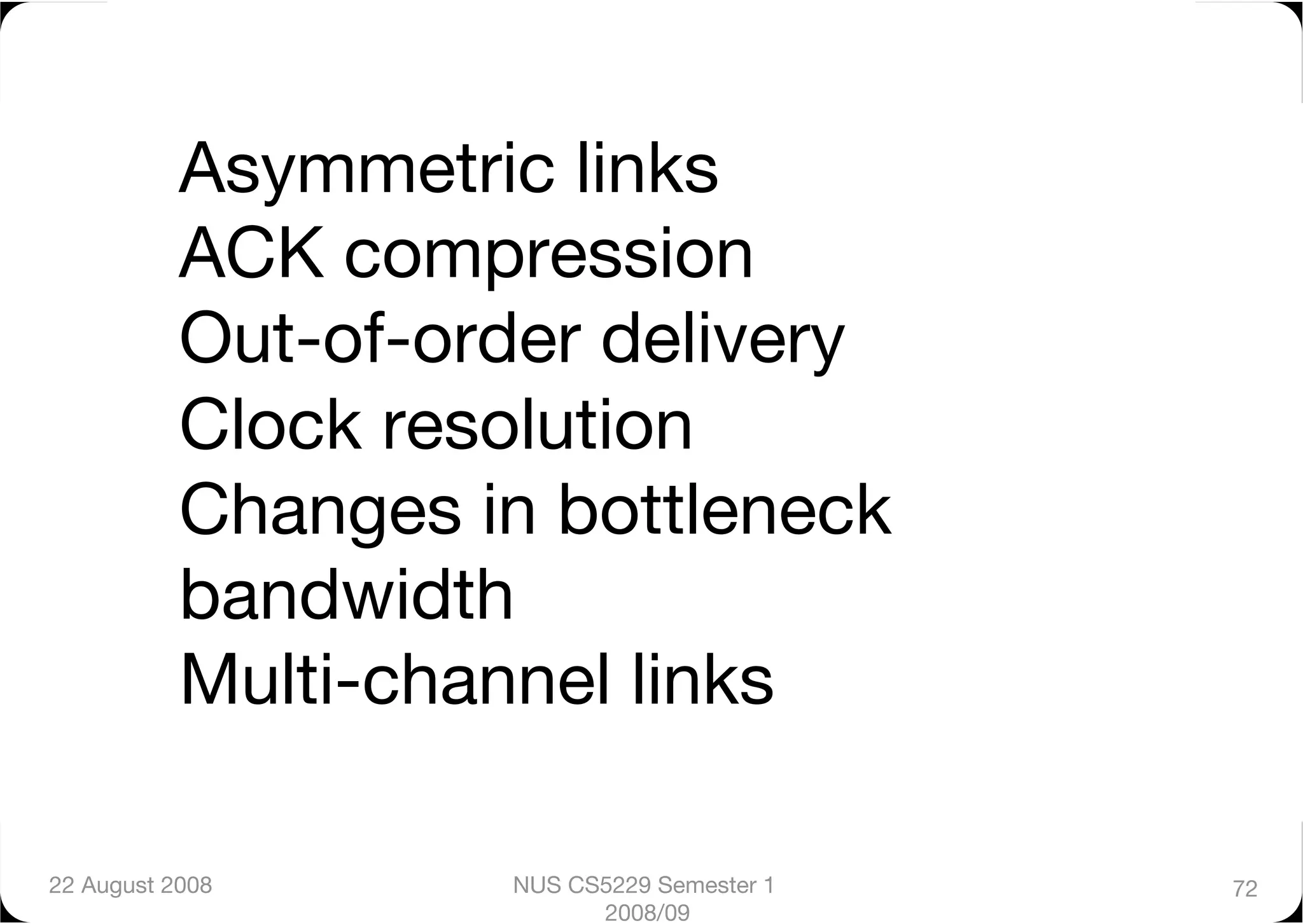 Asymmetric links"
           ACK compression"
           Out-of-order delivery"
           Clock resolution"
           Changes in bottleneck
           bandwidth"
           Multi-channel links"

22 August 2008
      NUS CS5229 Semester 1   72
                           2008/09
 