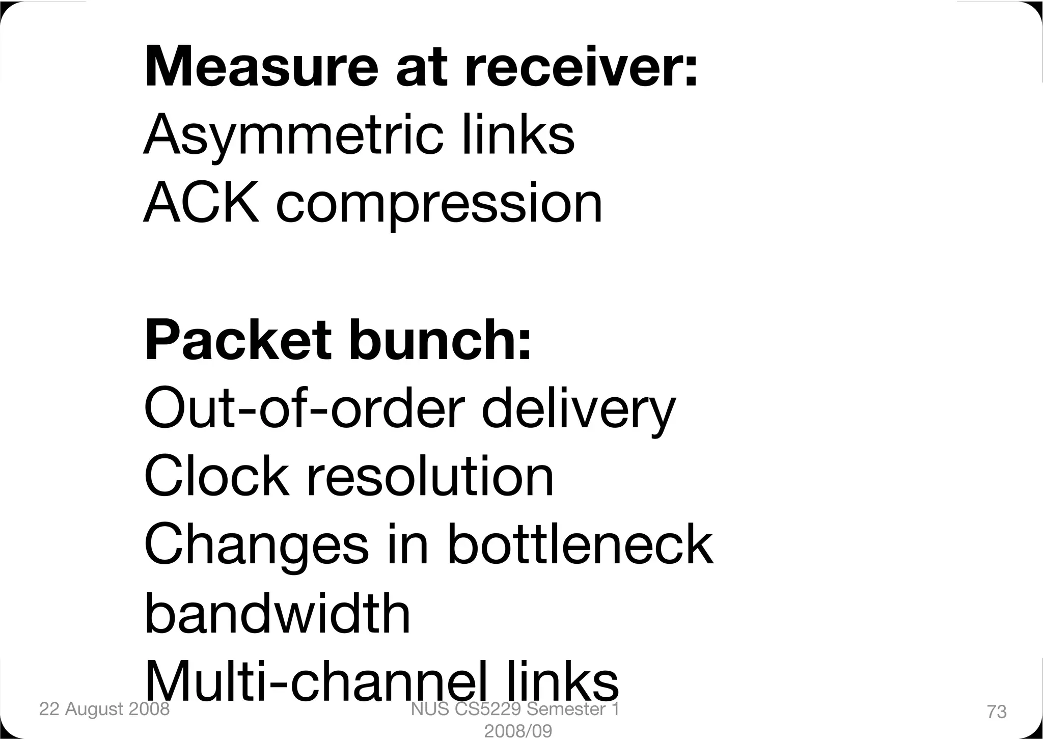 Measure at receiver:"
           Asymmetric links"
           ACK compression"

           Packet bunch:"
           Out-of-order delivery"
           Clock resolution"
           Changes in bottleneck
           bandwidth"
           Multi-channel links
22 August 2008
      NUS CS5229 Semester 1   73
                           2008/09
 
