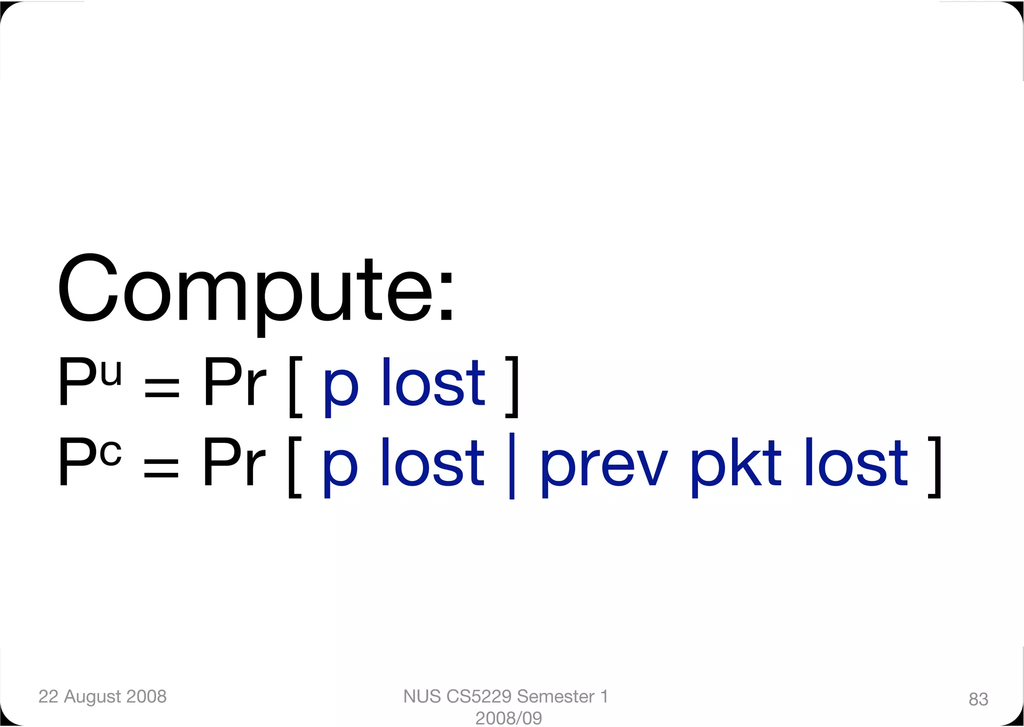 Compute:"
 Pu = Pr [ p lost ]"
 Pc = Pr [ p lost | prev pkt lost ]




22 August 2008
   NUS CS5229 Semester 1   83
                        2008/09
 