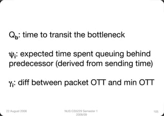 Qb: time to transit the bottleneck"

 ψi: expected time spent queuing behind
 predecessor (derived from sending time)"

 γi: diff between packet OTT and min OTT


22 August 2008
   NUS CS5229 Semester 1     105
                        2008/09
 