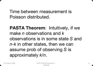 Time between measurement is
       Poisson distributed."

       PASTA Theorem: Intuitively, if we
       make n observations and k
       observations is in some state S and
       n-k in other states, then we can
       assume prob of observing S is
       approximately k/n.      
22 August 2008
     NUS CS5229 Semester 1    14
                          2008/09
 