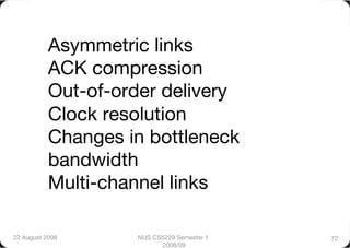 Asymmetric links"
           ACK compression"
           Out-of-order delivery"
           Clock resolution"
           Changes in bottleneck
           bandwidth"
           Multi-channel links"

22 August 2008
      NUS CS5229 Semester 1   72
                           2008/09
 