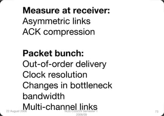 Measure at receiver:"
           Asymmetric links"
           ACK compression"

           Packet bunch:"
           Out-of-order delivery"
           Clock resolution"
           Changes in bottleneck
           bandwidth"
           Multi-channel links
22 August 2008
      NUS CS5229 Semester 1   73
                           2008/09
 