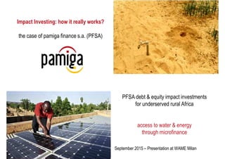 1
Impact Investing: how it really works?
the case of pamiga finance s.a. (PFSA)
September 2015 – Presentation at WAME Milan
PFSA debt & equity impact investments
for underserved rural Africa
access to water & energy
through microfinance
 